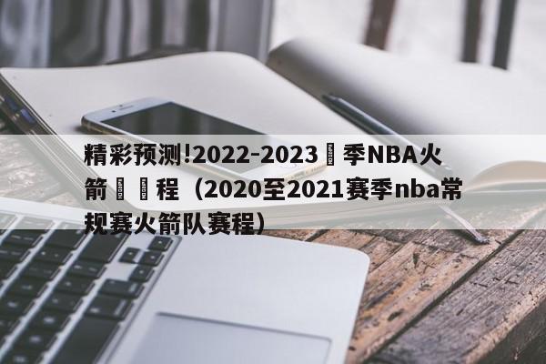 精彩预测!2022-2023賽季NBA火箭隊賽程（2020至2021赛季nba常规赛火箭队赛程）